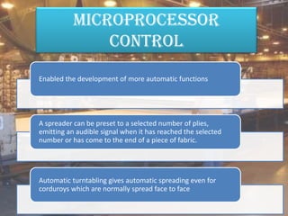 Microprocessor
control
Enabled the development of more automatic functions
A spreader can be preset to a selected number of plies,
emitting an audible signal when it has reached the selected
number or has come to the end of a piece of fabric.
Automatic turntabling gives automatic spreading even for
corduroys which are normally spread face to face
 