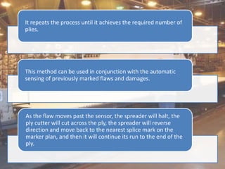It repeats the process until it achieves the required number of
plies.
This method can be used in conjunction with the automatic
sensing of previously marked flaws and damages.
As the flaw moves past the sensor, the spreader will halt, the
ply cutter will cut across the ply, the spreader will reverse
direction and move back to the nearest splice mark on the
marker plan, and then it will continue its run to the end of the
ply.
 