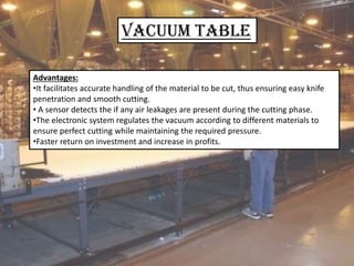 VACUUM Table
Advantages:
•It facilitates accurate handling of the material to be cut, thus ensuring easy knife
penetration and smooth cutting.
• A sensor detects the if any air leakages are present during the cutting phase.
•The electronic system regulates the vacuum according to different materials to
ensure perfect cutting while maintaining the required pressure.
•Faster return on investment and increase in profits.
 