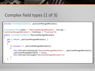 Complex field types (1 of 3)
private TaxonomyFieldValue _myColumnManagedMetadata;


 [ColumnAttribute(Name = "MyColumnManagedMetadata", Storage =
"_myColumnManagedMetadata", FieldType = “Taxonomy")]
public TaxonomyFieldValue MyColumnManagedMetadata
{
   get { return _myColumnManagedMetadata; }
   set
   {
       if ((value != _myColumnManagedMetadata))
       {
          this.OnPropertyChanging("MyColumnManagedMetadata", _myColumnManagedMetadata);
          _myColumnManagedMetadata = value;
          this.OnPropertyChanged("MyColumnManagedMetadata");
       }
   }
}
 