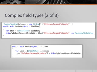 Complex field types (2 of 3)
[CustomMapping(Columns = new String[] {"MyColumnManagedMetadata"})]
public void MapFrom(object listItem)
{
   var item = (SPListItem) listItem;
   this.MyColumnManagedMetadata = item["MyColumnManagedMetadata"] as TaxonomyFieldValue;
}




         public void MapTo(object listItem)
         {
            var item = (SPListItem)listItem;
            item["MyColumnManagedMetadata"] = this.MyColumnManagedMetadata;
         }
 