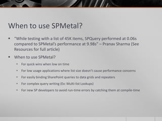 When to use SPMetal?
 “While testing with a list of 45K items, SPQuery performed at 0.06s
  compared to SPMetal’s performance at 9.98s” – Pranav Sharma (See
  Resources for full article)
 When to use SPMetal?
     For quick wins when low on time
     For low usage applications where list size doesn’t cause performance concerns
     For easily binding SharePoint queries to data grids and repeaters
     For complex query writing (Ex: Multi-list Lookups)
     For new SP developers to avoid run-time errors by catching them at compile-time
 