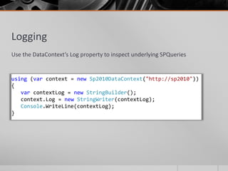 Logging
Use the DataContext’s Log property to inspect underlying SPQueries


using (var context = new Sp2010DataContext("http://sp2010"))
{
   var contextLog = new StringBuilder();
   context.Log = new StringWriter(contextLog);
   Console.WriteLine(contextLog);
}
 