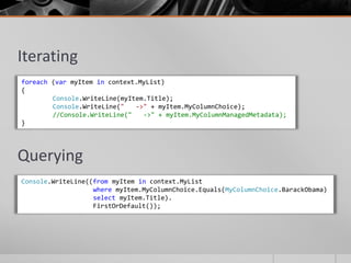 Iterating
foreach (var myItem in context.MyList)
{
        Console.WriteLine(myItem.Title);
        Console.WriteLine("   ->" + myItem.MyColumnChoice);
        //Console.WriteLine("   ->" + myItem.MyColumnManagedMetadata);
}




Querying
Console.WriteLine((from myItem in context.MyList
                   where myItem.MyColumnChoice.Equals(MyColumnChoice.BarackObama)
                   select myItem.Title).
                   FirstOrDefault());
 