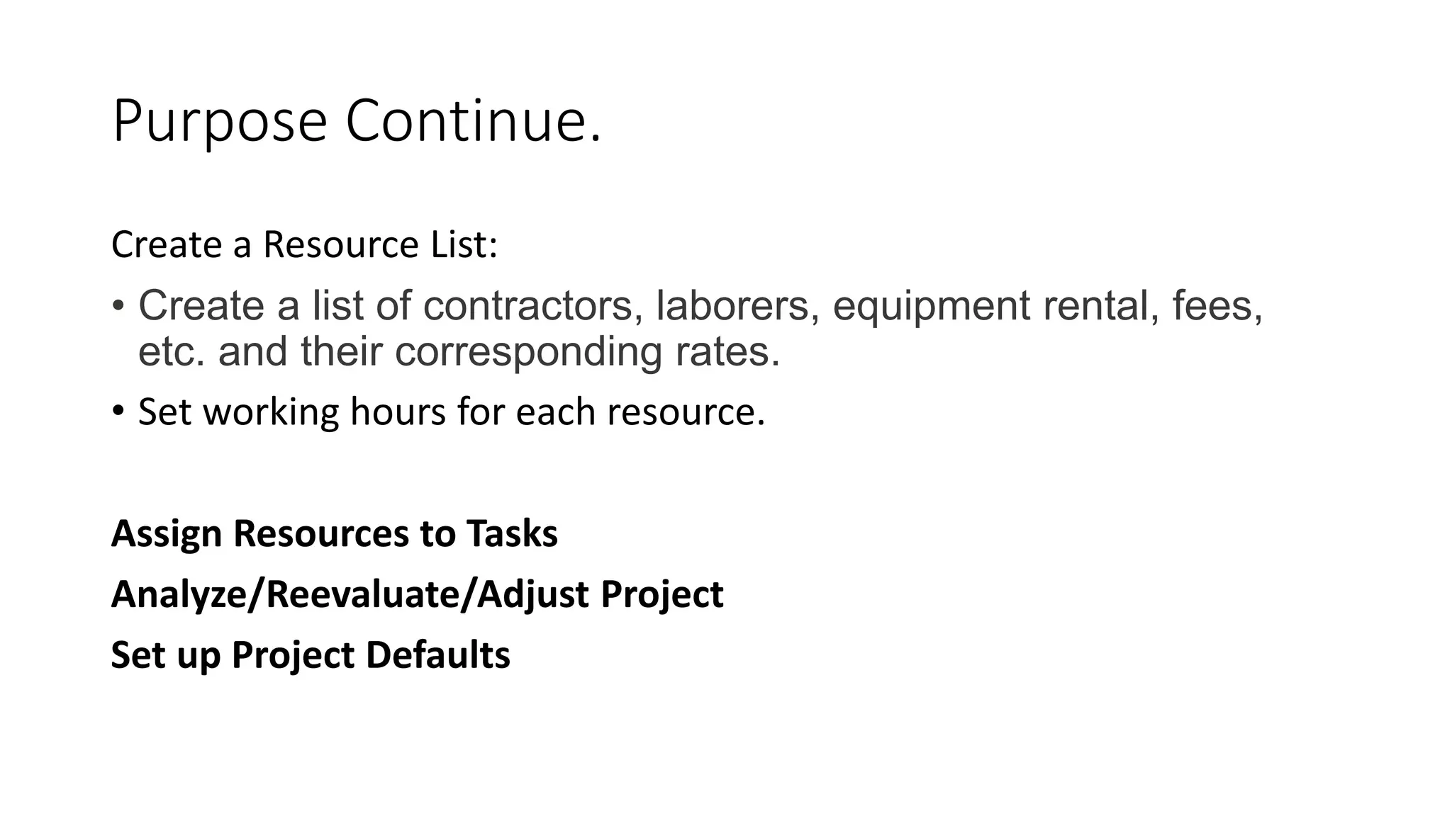 Purpose Continue.
Create a Resource List:
• Create a list of contractors, laborers, equipment rental, fees,
etc. and their corresponding rates.
• Set working hours for each resource.
Assign Resources to Tasks
Analyze/Reevaluate/Adjust Project
Set up Project Defaults
 