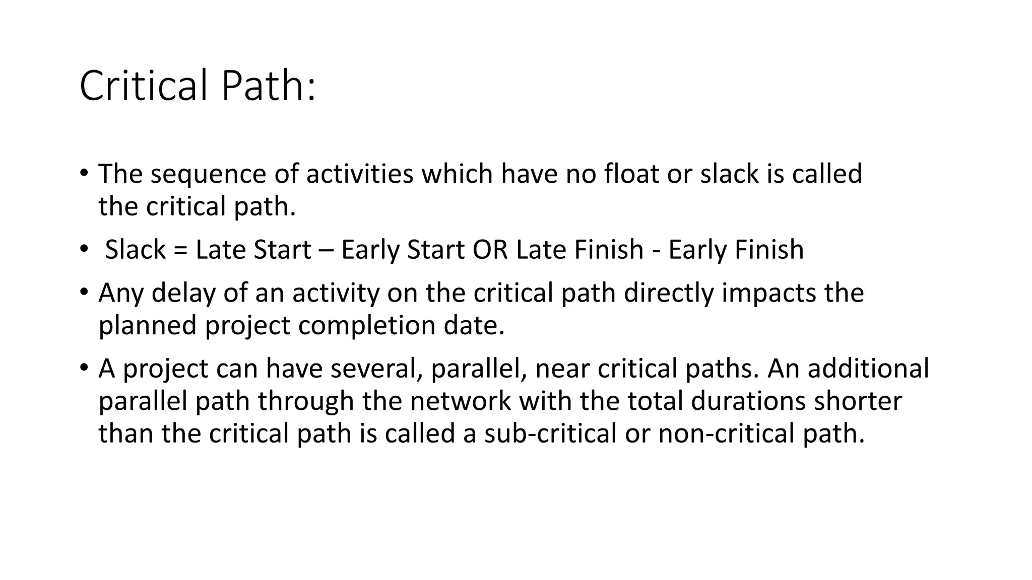 Critical Path:
• The sequence of activities which have no float or slack is called
the critical path.
• Slack = Late Start – Early Start OR Late Finish - Early Finish
• Any delay of an activity on the critical path directly impacts the
planned project completion date.
• A project can have several, parallel, near critical paths. An additional
parallel path through the network with the total durations shorter
than the critical path is called a sub-critical or non-critical path.
 