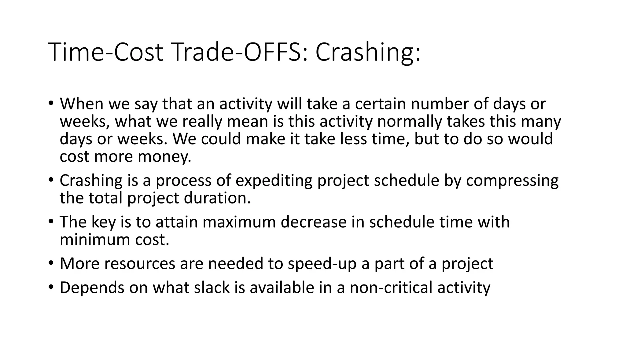 Time-Cost Trade-OFFS: Crashing:
• When we say that an activity will take a certain number of days or
weeks, what we really mean is this activity normally takes this many
days or weeks. We could make it take less time, but to do so would
cost more money.
• Crashing is a process of expediting project schedule by compressing
the total project duration.
• The key is to attain maximum decrease in schedule time with
minimum cost.
• More resources are needed to speed-up a part of a project
• Depends on what slack is available in a non-critical activity
 