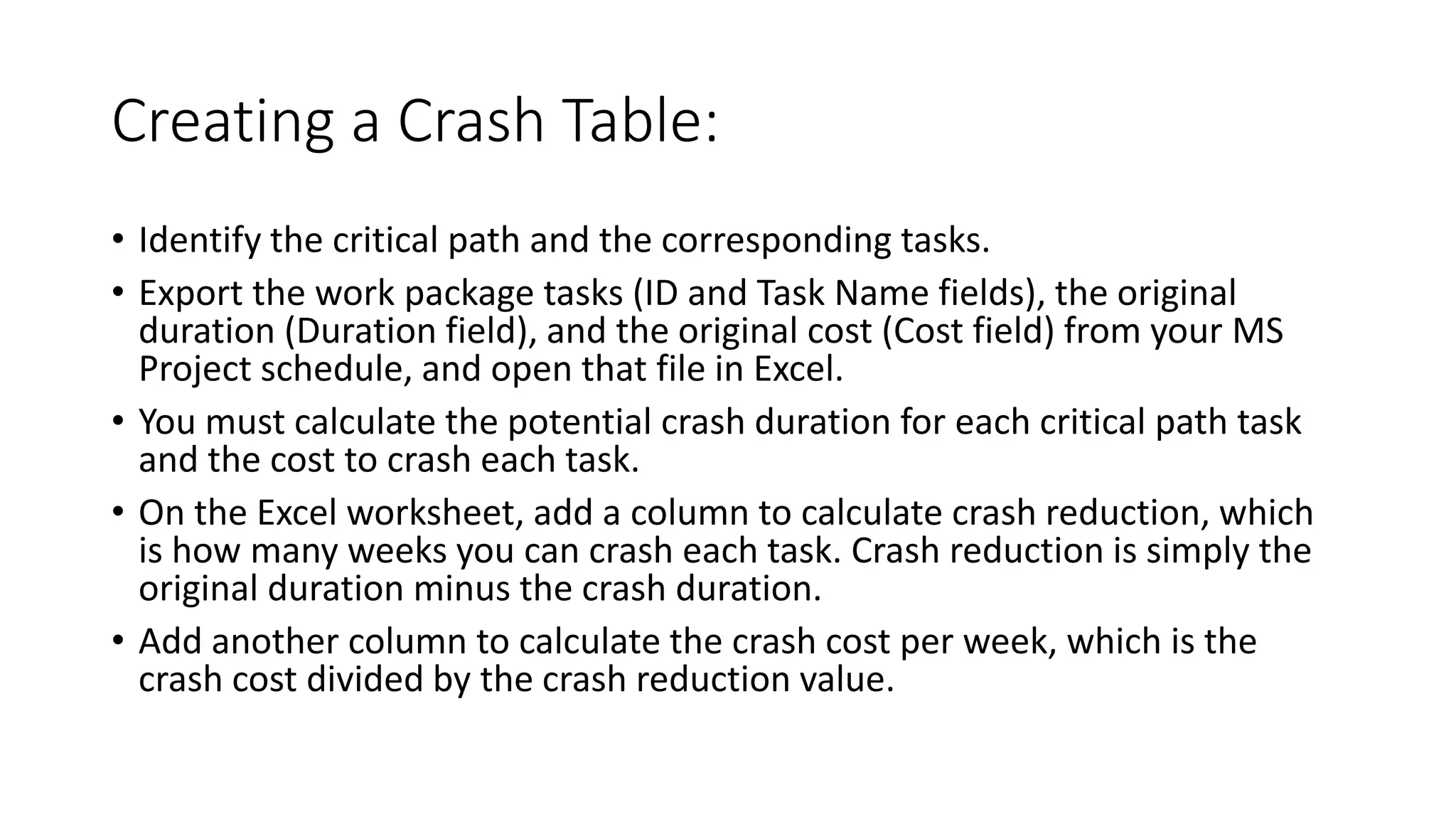 Creating a Crash Table:
• Identify the critical path and the corresponding tasks.
• Export the work package tasks (ID and Task Name fields), the original
duration (Duration field), and the original cost (Cost field) from your MS
Project schedule, and open that file in Excel.
• You must calculate the potential crash duration for each critical path task
and the cost to crash each task.
• On the Excel worksheet, add a column to calculate crash reduction, which
is how many weeks you can crash each task. Crash reduction is simply the
original duration minus the crash duration.
• Add another column to calculate the crash cost per week, which is the
crash cost divided by the crash reduction value.
 