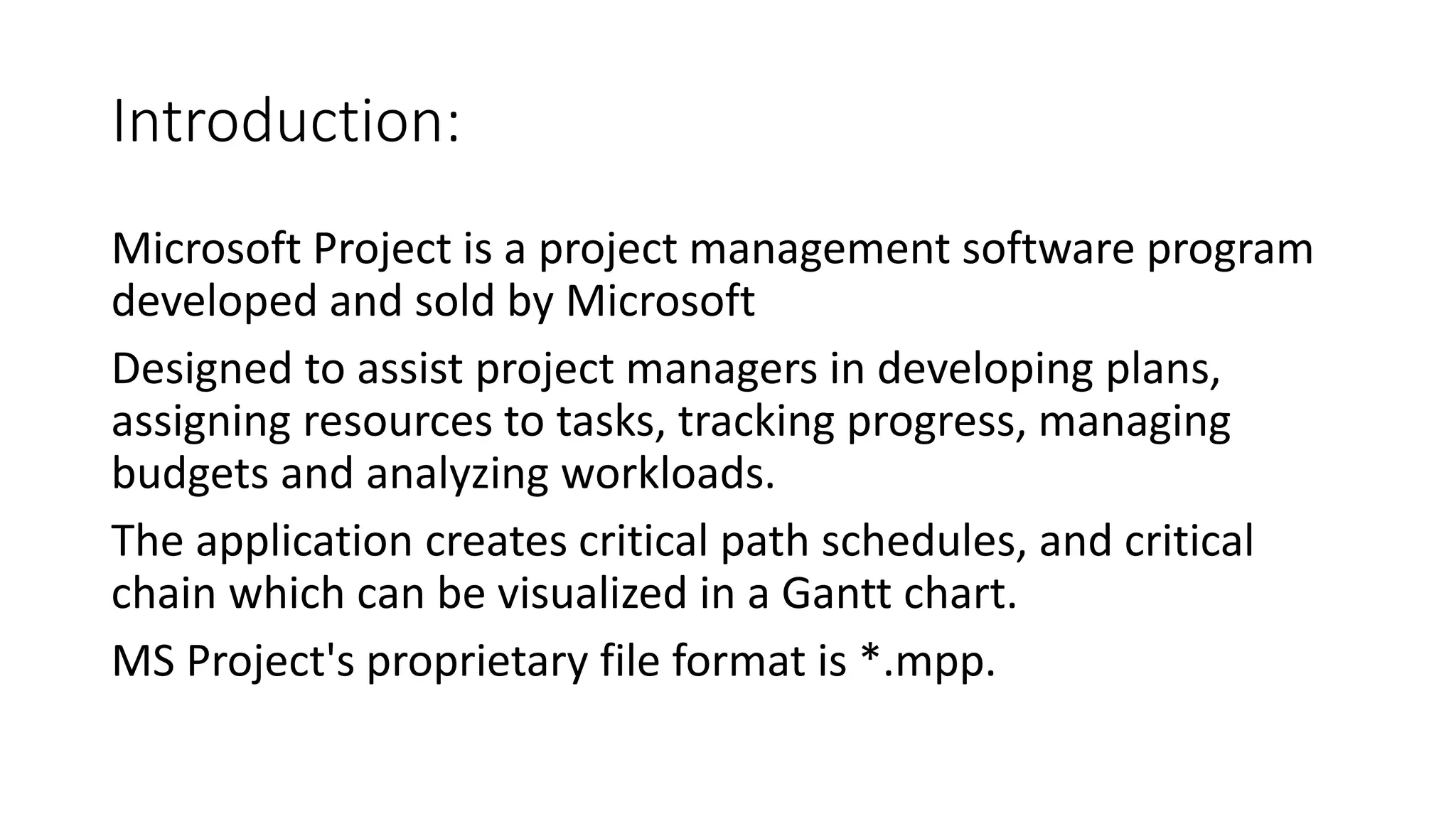 Introduction:
Microsoft Project is a project management software program
developed and sold by Microsoft
Designed to assist project managers in developing plans,
assigning resources to tasks, tracking progress, managing
budgets and analyzing workloads.
The application creates critical path schedules, and critical
chain which can be visualized in a Gantt chart.
MS Project's proprietary file format is *.mpp.
 