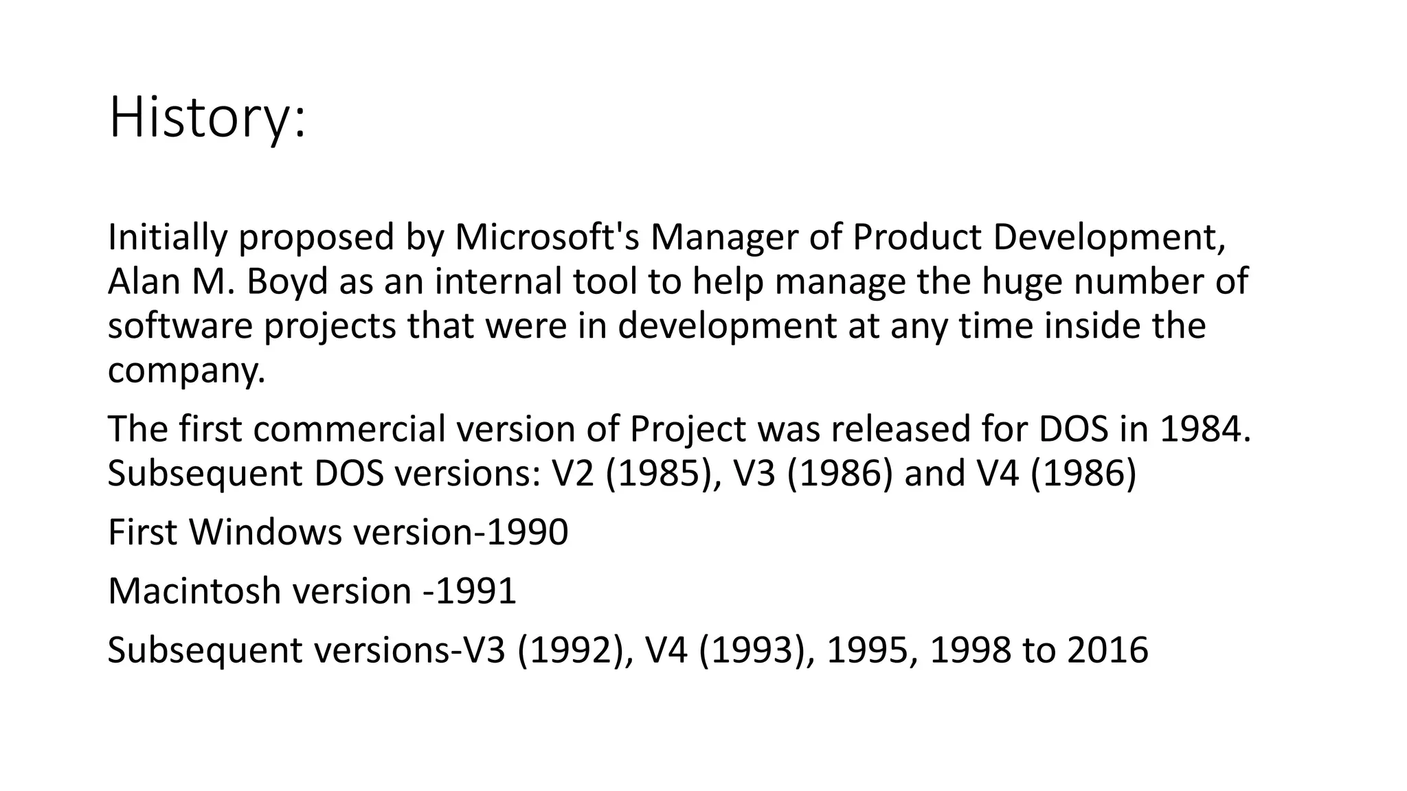 History:
Initially proposed by Microsoft's Manager of Product Development,
Alan M. Boyd as an internal tool to help manage the huge number of
software projects that were in development at any time inside the
company.
The first commercial version of Project was released for DOS in 1984.
Subsequent DOS versions: V2 (1985), V3 (1986) and V4 (1986)
First Windows version-1990
Macintosh version -1991
Subsequent versions-V3 (1992), V4 (1993), 1995, 1998 to 2016
 