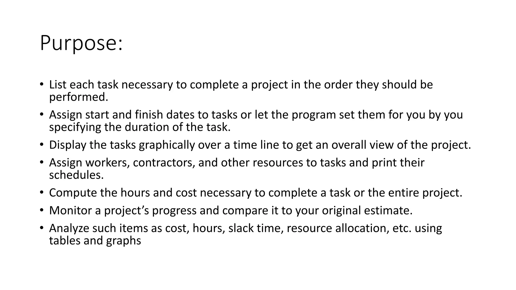 Purpose:
• List each task necessary to complete a project in the order they should be
performed.
• Assign start and finish dates to tasks or let the program set them for you by you
specifying the duration of the task.
• Display the tasks graphically over a time line to get an overall view of the project.
• Assign workers, contractors, and other resources to tasks and print their
schedules.
• Compute the hours and cost necessary to complete a task or the entire project.
• Monitor a project’s progress and compare it to your original estimate.
• Analyze such items as cost, hours, slack time, resource allocation, etc. using
tables and graphs
 