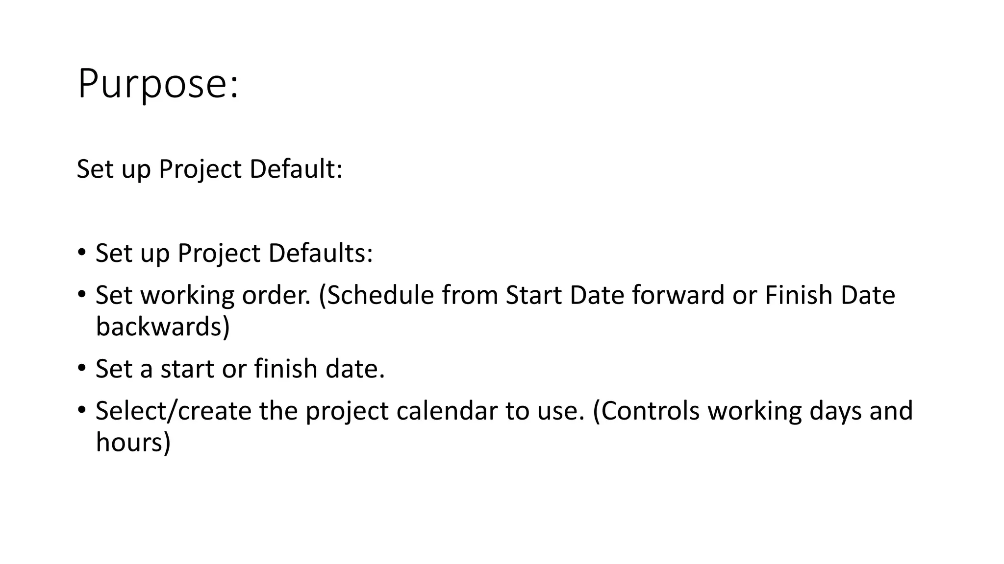 Purpose:
Set up Project Default:
• Set up Project Defaults:
• Set working order. (Schedule from Start Date forward or Finish Date
backwards)
• Set a start or finish date.
• Select/create the project calendar to use. (Controls working days and
hours)
 