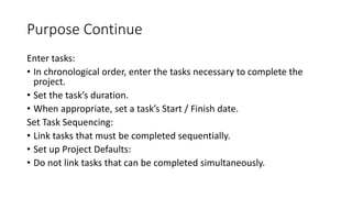 Purpose Continue
Enter tasks:
• In chronological order, enter the tasks necessary to complete the
project.
• Set the task’s duration.
• When appropriate, set a task’s Start / Finish date.
Set Task Sequencing:
• Link tasks that must be completed sequentially.
• Set up Project Defaults:
• Do not link tasks that can be completed simultaneously.
 