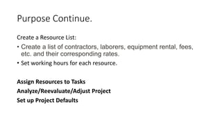 Purpose Continue.
Create a Resource List:
• Create a list of contractors, laborers, equipment rental, fees,
etc. and their corresponding rates.
• Set working hours for each resource.
Assign Resources to Tasks
Analyze/Reevaluate/Adjust Project
Set up Project Defaults
 