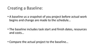 Creating a Baseline:
• A baseline us a snapshot of you project before actual work
begins and change are made to the schedule…
• The baseline includes task start and finish dates, resources
and costs…
• Compare the actual project to the baseline…
 