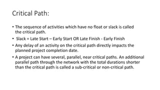 Critical Path:
• The sequence of activities which have no float or slack is called
the critical path.
• Slack = Late Start – Early Start OR Late Finish - Early Finish
• Any delay of an activity on the critical path directly impacts the
planned project completion date.
• A project can have several, parallel, near critical paths. An additional
parallel path through the network with the total durations shorter
than the critical path is called a sub-critical or non-critical path.
 