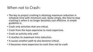 When not to Crash:
• The key to project crashing is attaining maximum reduction in
schedule time with minimum cost. Quite simply, the time to stop
crashing is when it no longer becomes cost effective. A simple
guideline is:
• Crash only activities that are critical.
• Crash from the least expensive to most expensive.
• Crash an activity only until:
• It reaches its maximum time reduction.
• It causes another path to also become critical.
• It becomes more expensive to crash than not to crash
 