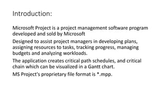 Introduction:
Microsoft Project is a project management software program
developed and sold by Microsoft
Designed to assist project managers in developing plans,
assigning resources to tasks, tracking progress, managing
budgets and analyzing workloads.
The application creates critical path schedules, and critical
chain which can be visualized in a Gantt chart.
MS Project's proprietary file format is *.mpp.
 