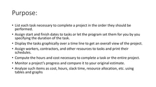 Purpose:
• List each task necessary to complete a project in the order they should be
performed.
• Assign start and finish dates to tasks or let the program set them for you by you
specifying the duration of the task.
• Display the tasks graphically over a time line to get an overall view of the project.
• Assign workers, contractors, and other resources to tasks and print their
schedules.
• Compute the hours and cost necessary to complete a task or the entire project.
• Monitor a project’s progress and compare it to your original estimate.
• Analyze such items as cost, hours, slack time, resource allocation, etc. using
tables and graphs
 