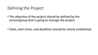 Defining the Project:
• The objective of the project should be defined by the
person/group that is going to manage the project.
• Tasks, start times, and deadlines should be clearly established.
 