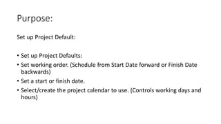 Purpose:
Set up Project Default:
• Set up Project Defaults:
• Set working order. (Schedule from Start Date forward or Finish Date
backwards)
• Set a start or finish date.
• Select/create the project calendar to use. (Controls working days and
hours)
 