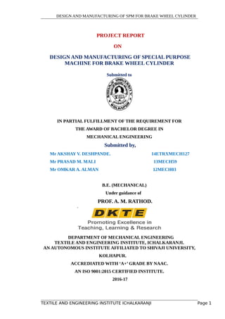 DESIGN AND MANUFACTURING OF SPM FOR BRAKE WHEEL CYLINDER
PROJECT REPORT
ON
DESIGN AND MANUFACTURING OF SPECIAL PURPOSE
MACHINE FOR BRAKE WHEEL CYLINDER
Submitted to
IN PARTIAL FULFILLMENT OF THE REQUIREMENT FOR
THE AWARD OF BACHELOR DEGREE IN
MECHANICAL ENGINEERING
Submitted by,
Mr AKSHAY V. DESHPANDE. 14ETRXMECH127
Mr PRASAD M. MALI 13MECH59
Mr OMKAR A. ALMAN 12MECH03
B.E. (MECHANICAL)
Under guidance of
PROF. A. M. RATHOD.
DEPARTMENT OF MECHANICAL ENGINEERING
TEXTILE AND ENGINEERING INSTITUTE, ICHALKARANJI.
AN AUTONOMOUS INSTITUTE AFFILIATED TO SHIVAJI UNIVERSITY,
KOLHAPUR.
ACCREDIATED WITH ‘A+’ GRADE BY NAAC.
AN ISO 9001:2015 CERTIFIED INSTITUTE.
2016-17
TEXTILE AND ENGINEERING INSTITUTE ICHALKARANJI Page 1
 