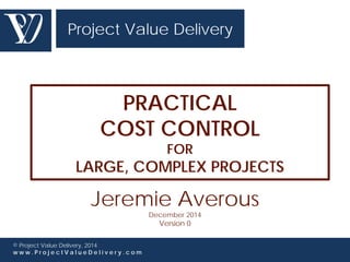 Project Value Delivery 
PRACTICAL 
COST CONTROL 
© Project Value Delivery, 2014 
w w w . P r o j e c t V a l u e D e l i v e r y . c o m 
FOR 
LARGE, COMPLEX PROJECTS 
Jeremie Averous 
December 2014 
Version 0 
 