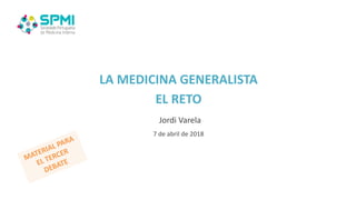 LA MEDICINA GENERALISTA
EL RETO
Jordi Varela
7 de abril de 2018
MATERIAL PARA
EL TERCER
DEBATE
 
