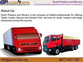 South Packers and Movers is the company of skilled professionals for offering
"Safer, Faster, Secure and Hassle Free“ services for small, medium and large
enterprises across the country.
About Us:
info@spmindia.org 8877-447-700
South Packers and Movers
http://www.spmindia.org/packers-and-movers-in-Gaya.html
 