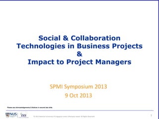 © 2013 National University of Singapore unless otherwise stated. All Rights Reserved.
Social & Collaboration
Technologies in Business Projects
&
Impact to Project Managers
1
SPMI Symposium 2013
9 Oct 2013
Please see Acknowledgements & Notices in second last slide
 