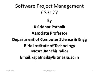 Software Project Management
CS7127
By
K.Sridhar Patnaik
Associate Professor
Department of Computer Science & Engg
Birla Institute of Technology
Mesra,Ranchi(India)
Email:kspatnaik@bitmesra.ac.in
18-04-2015 SPM_KSP_SP2015 1
 