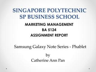 SINGAPORE POLYTECHNIC
SP BUSINESS SCHOOL
MARKETING MANAGEMENT
BA 5124
ASSIGNMENT REPORT
Samsung Galaxy Note Series - Phablet
by
Catherine Ann Pan
 