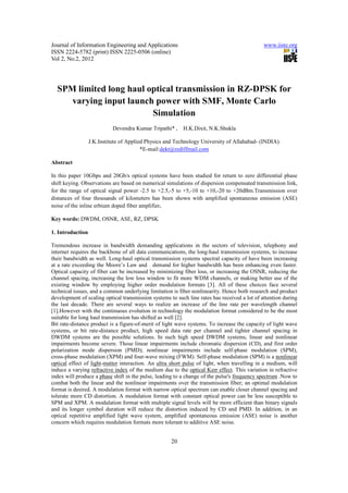 Journal of Information Engineering and Applications                                           www.iiste.org
ISSN 2224-5782 (print) ISSN 2225-0506 (online)
Vol 2, No.2, 2012




  SPM limited long haul optical transmission in RZ-DPSK for
     varying input launch power with SMF, Monte Carlo
                         Simulation
                            Devendra Kumar Tripathi* ,    H.K.Dixit, N.K.Shukla

                  J.K.Institute of Applied Physics and Technology University of Allahabad- (INDIA).
                                         *E-mail:dekt@rediffmail.com

Abstract

In this paper 10Gbps and 20Gb/s optical systems have been studied for return to zero differential phase
shift keying. Observations are based on numerical simulations of dispersion compensated transmission link,
for the range of optical signal power -2.5 to +2.5,-5 to +5,-10 to +10,-20 to +20dBm.Transmission over
distances of four thousands of kilometers has been shown with amplified spontaneous emission (ASE)
noise of the inline erbium doped fiber amplifier.

Key words: DWDM, OSNR, ASE, RZ, DPSK

1. Introduction

Tremendous increase in bandwidth demanding applications in the sectors of television, telephony and
internet requires the backbone of all data communications, the long-haul transmission systems, to increase
their bandwidth as well. Long-haul optical transmission systems spectral capacity of have been increasing
at a rate exceeding the Moore’s Law and demand for higher bandwidth has been enhancing even faster.
Optical capacity of fiber can be increased by minimizing fiber loss, or increasing the OSNR, reducing the
channel spacing, increasing the low loss window to fit more WDM channels, or making better use of the
existing window by employing higher order modulation formats [3]. All of these choices face several
technical issues, and a common underlying limitation is fiber nonlinearity. Hence both research and product
development of scaling optical transmission systems to such line rates has received a lot of attention during
the last decade. There are several ways to realize an increase of the line rate per wavelength channel
[1].However with the continuous evolution in technology the modulation format considered to be the most
suitable for long haul transmission has shifted as well [2].
Bit rate-distance product is a figure-of-merit of light wave systems. To increase the capacity of light wave
systems, or bit rate-distance product, high speed data rate per channel and tighter channel spacing in
DWDM systems are the possible solutions. In such high speed DWDM systems, linear and nonlinear
impairments become severe. Those linear impairments include chromatic dispersion (CD), and first order
polarization mode dispersion (PMD); nonlinear impairments include self-phase modulation (SPM),
cross-phase modulation (XPM) and four-wave mixing (FWM). Self-phase modulation (SPM) is a nonlinear
optical effect of light-matter interaction. An ultra short pulse of light, when travelling in a medium, will
induce a varying refractive index of the medium due to the optical Kerr effect. This variation in refractive
index will produce a phase shift in the pulse, leading to a change of the pulse's frequency spectrum .Now to
combat both the linear and the nonlinear impairments over the transmission fiber; an optimal modulation
format is desired. A modulation format with narrow optical spectrum can enable closer channel spacing and
tolerate more CD distortion. A modulation format with constant optical power can be less susceptible to
SPM and XPM. A modulation format with multiple signal levels will be more efficient than binary signals
and its longer symbol duration will reduce the distortion induced by CD and PMD. In addition, in an
optical repetitive amplified light wave system, amplified spontaneous emission (ASE) noise is another
concern which requires modulation formats more tolerant to additive ASE noise.


                                                     20
 