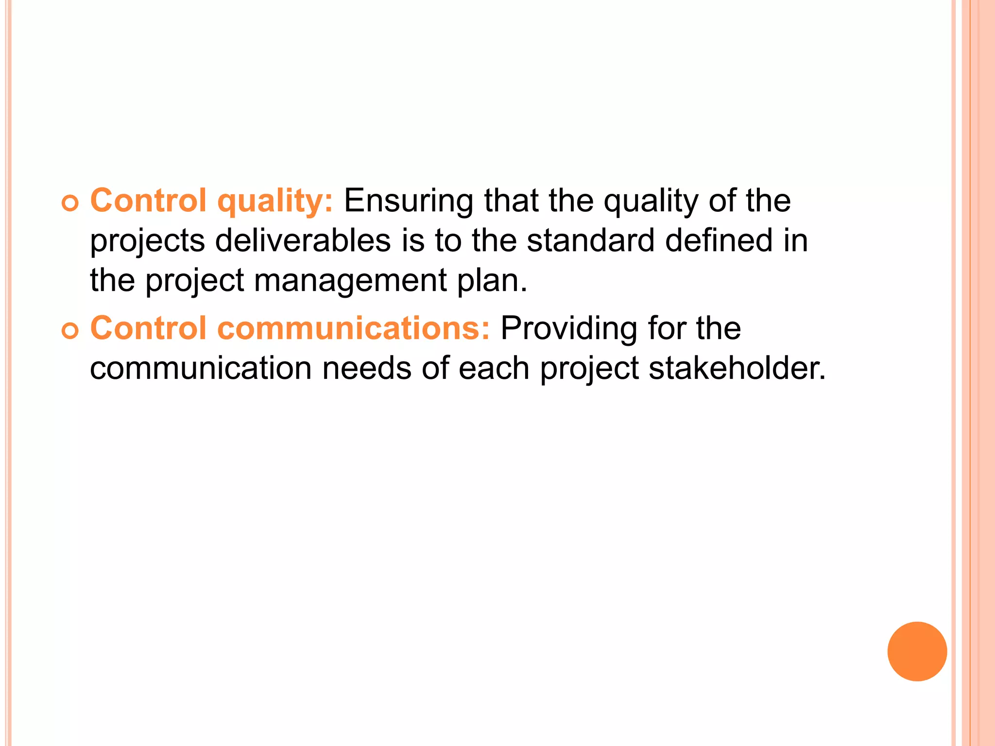  Control quality: Ensuring that the quality of the
projects deliverables is to the standard defined in
the project management plan.
 Control communications: Providing for the
communication needs of each project stakeholder.
 