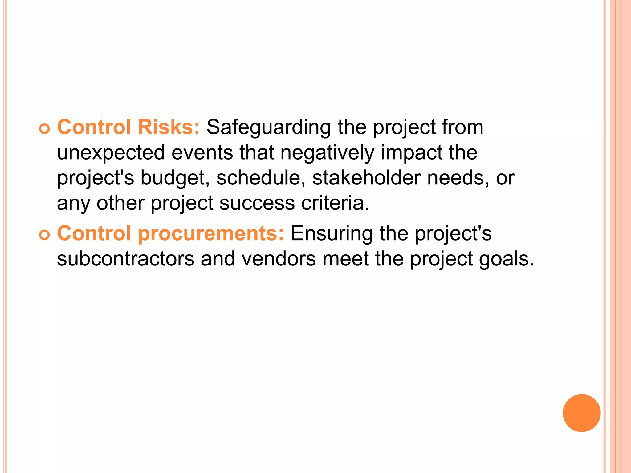  Control Risks: Safeguarding the project from
unexpected events that negatively impact the
project's budget, schedule, stakeholder needs, or
any other project success criteria.
 Control procurements: Ensuring the project's
subcontractors and vendors meet the project goals.
 