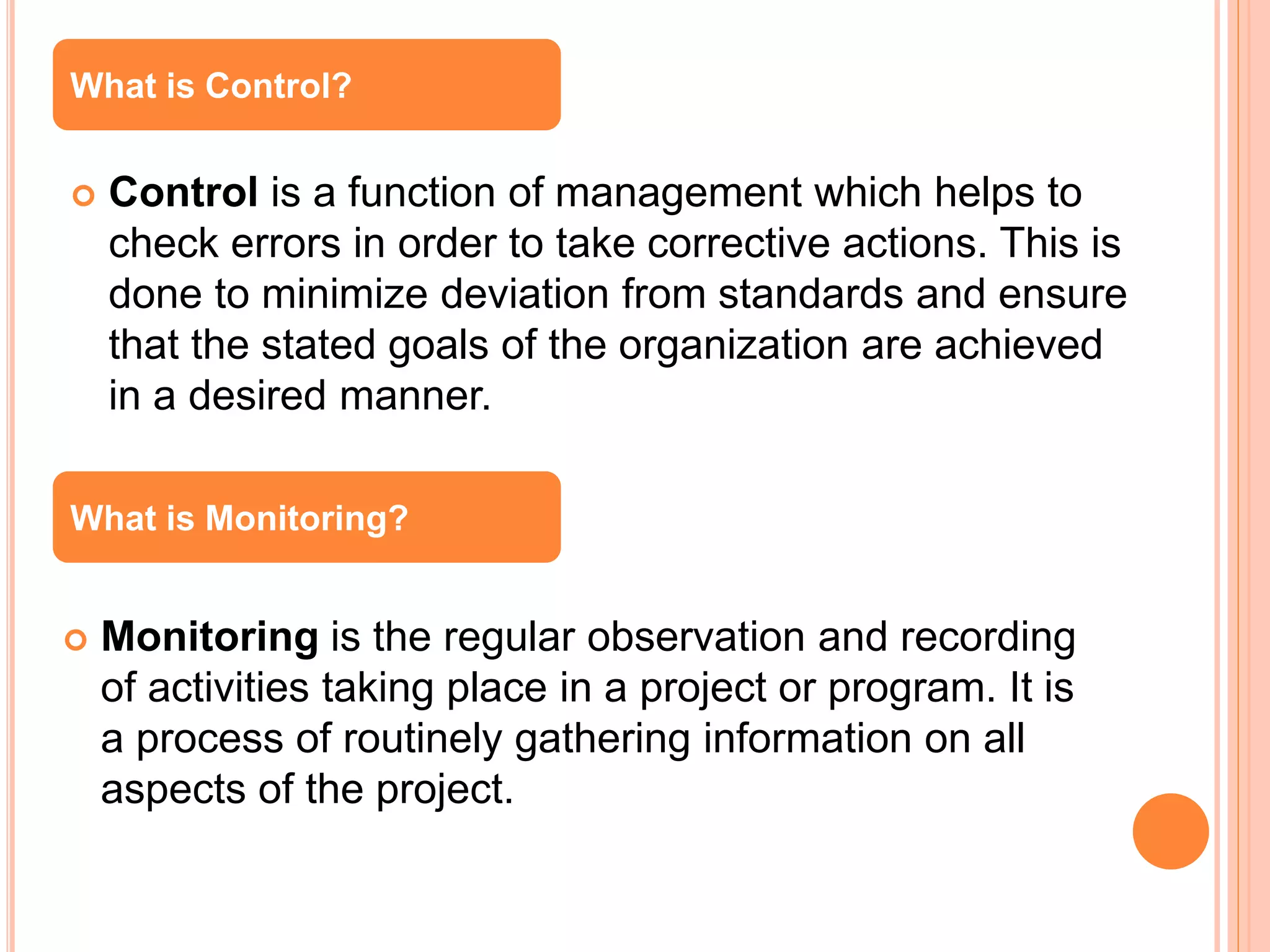  Control is a function of management which helps to
check errors in order to take corrective actions. This is
done to minimize deviation from standards and ensure
that the stated goals of the organization are achieved
in a desired manner.
 Monitoring is the regular observation and recording
of activities taking place in a project or program. It is
a process of routinely gathering information on all
aspects of the project.
What is Control?
What is Monitoring?
 