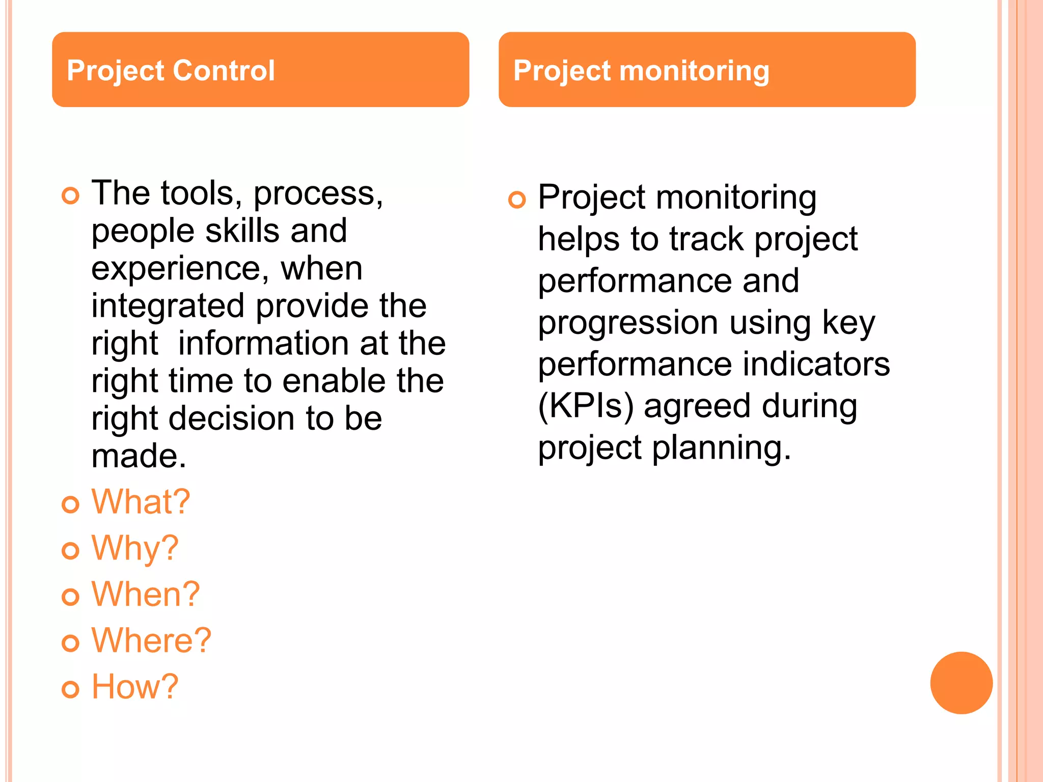  The tools, process,
people skills and
experience, when
integrated provide the
right information at the
right time to enable the
right decision to be
made.
 What?
 Why?
 When?
 Where?
 How?
 Project monitoring
helps to track project
performance and
progression using key
performance indicators
(KPIs) agreed during
project planning.
Project Control Project monitoring
 