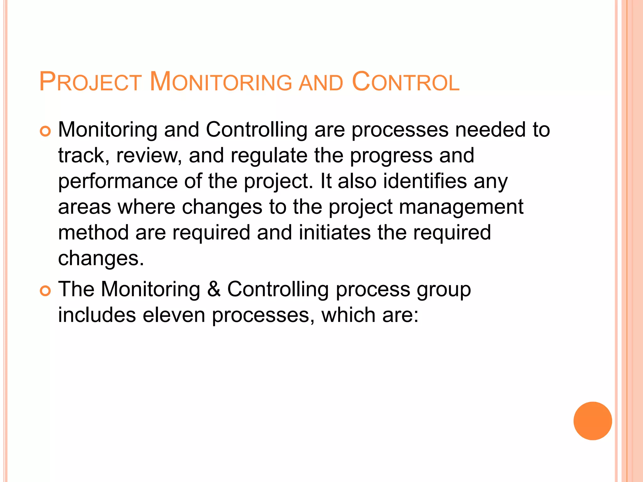PROJECT MONITORING AND CONTROL
 Monitoring and Controlling are processes needed to
track, review, and regulate the progress and
performance of the project. It also identifies any
areas where changes to the project management
method are required and initiates the required
changes.
 The Monitoring & Controlling process group
includes eleven processes, which are:
 