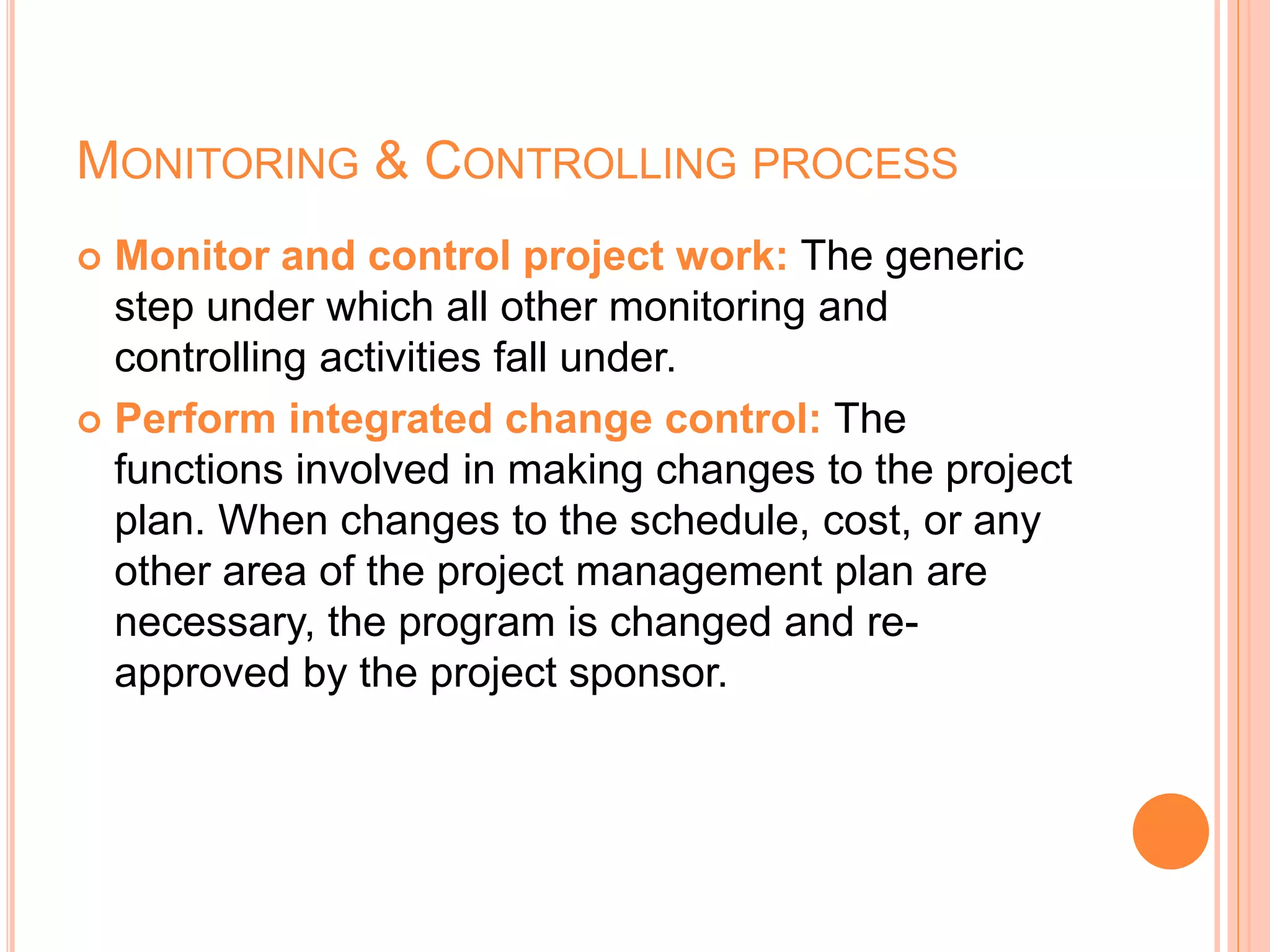 MONITORING & CONTROLLING PROCESS
 Monitor and control project work: The generic
step under which all other monitoring and
controlling activities fall under.
 Perform integrated change control: The
functions involved in making changes to the project
plan. When changes to the schedule, cost, or any
other area of the project management plan are
necessary, the program is changed and re-
approved by the project sponsor.
 