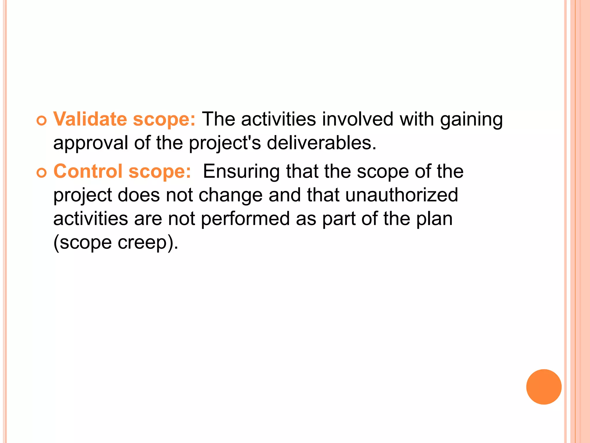  Validate scope: The activities involved with gaining
approval of the project's deliverables.
 Control scope: Ensuring that the scope of the
project does not change and that unauthorized
activities are not performed as part of the plan
(scope creep).
 