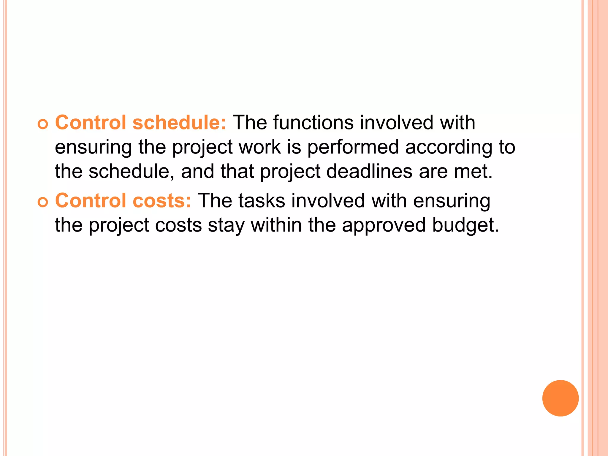  Control schedule: The functions involved with
ensuring the project work is performed according to
the schedule, and that project deadlines are met.
 Control costs: The tasks involved with ensuring
the project costs stay within the approved budget.
 