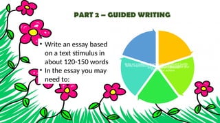 PART 2 – GUIDED WRITING
• Write an essay based
on a text stimulus in
about 120-150 words
• In the essay you may
need to:
Evaluate different ideas or solutions to a problem
Write a descriptive of a process
Write reports on routine factual information and
explain reasons for actions
Write impressions and opinions about topics of
interest
Write on a subject of personal interest and justify
your opinion
 