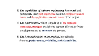 3) The capabilities of software engineering Personnel, and
particularly their staff experience with the computer science
issues and the applications domain issues of the project.
4) The Environment, which is made up of the tools and
techniques, strategies available to support efficient software
development and to automate the process.
5) The Required quality of the product, including its
features, performance, reliability, and adaptability.
 