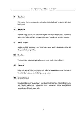 sukatan pelajaran pendidikan moral kbsm




1.7    Berdikari


       Kebolehan dan kesanggupan melakukan sesuatu tanpa bergantung kepada
       orang lain.


1.8    Kerajinan


       Usaha yang berterusan penuh dengan semangat ketekunan, kecekalan,
       kegigihan, dedikasi dan berdaya maju dalam melakukan sesuatu perkara.


1.9    Kasih Sayang


       Kepekaan dan perasaan cinta yang mendalam serta berkekalan yang lahir
       daripada hati yang ikhlas.


1.10   Keadilan


       Tindakan dan keputusan yang saksama serta tidak berat sebelah.


1.11   Rasional


       Boleh berfikir berdasarkan alasan dan bukti yang nyata dan dapat mengambil
       tindakan berasaskan pertimbangan yang wajar.


1.12   Kesederhanaan


       Bersikap tidak keterlaluan dalam membuat pertimbangan dan tindakan sama
       ada dalam pemikiran, pertuturan atau perlakuan tanpa mengabaikan
       kepentingan diri dan orang lain.




                                           5
 