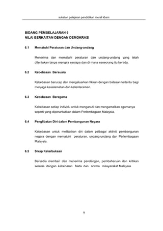 sukatan pelajaran pendidikan moral kbsm




BIDANG PEMBELAJARAN 6
NILAI BERKAITAN DENGAN DEMOKRASI


6.1   Mematuhi Peraturan dan Undang-undang


      Menerima dan mematuhi peraturan dan undang-undang yang telah
      ditentukan tanpa mengira sesiapa dan di mana seseorang itu berada.


6.2   Kebebasan Bersuara


      Kebebasan berucap dan mengeluarkan fikiran dengan batasan tertentu bagi
      menjaga keselamatan dan ketenteraman.


6.3   Kebebasan Beragama


      Kebebasan setiap individu untuk menganuti dan mengamalkan agamanya
      seperti yang diperuntukkan dalam Perlembagaan Malaysia.


6.4   Penglibatan Diri dalam Pembangunan Negara


      Kebebasan untuk melibatkan diri dalam pelbagai aktiviti pembangunan
      negara dengan mematuhi peraturan, undang-undang dan Perlembagaan
      Malaysia.


6.5   Sikap Keterbukaan


      Bersedia memberi dan menerima pandangan, pembaharuan dan kritikan
      selaras dengan kebenaran fakta dan norma masyarakat Malaysia.




                                        9
 