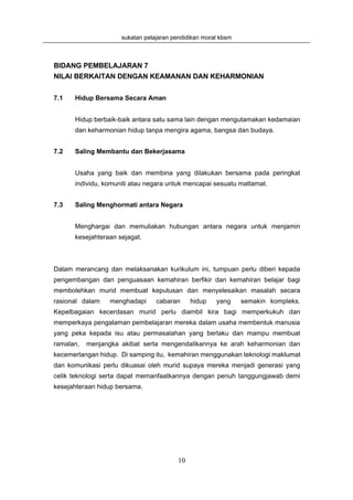sukatan pelajaran pendidikan moral kbsm



BIDANG PEMBELAJARAN 7
NILAI BERKAITAN DENGAN KEAMANAN DAN KEHARMONIAN


7.1   Hidup Bersama Secara Aman


      Hidup berbaik-baik antara satu sama lain dengan mengutamakan kedamaian
      dan keharmonian hidup tanpa mengira agama, bangsa dan budaya.


7.2   Saling Membantu dan Bekerjasama


      Usaha yang baik dan membina yang dilakukan bersama pada peringkat
      individu, komuniti atau negara untuk mencapai sesuatu matlamat.


7.3   Saling Menghormati antara Negara


      Menghargai dan memuliakan hubungan antara negara untuk menjamin
      kesejahteraan sejagat.



Dalam merancang dan melaksanakan kurikulum ini, tumpuan perlu diberi kepada
pengembangan dan penguasaan kemahiran berfikir dan kemahiran belajar bagi
membolehkan murid membuat keputusan dan menyelesaikan masalah secara
rasional dalam   menghadapi      cabaran      hidup   yang     semakin kompleks.
Kepelbagaian kecerdasan murid perlu diambil kira bagi memperkukuh dan
memperkaya pengalaman pembelajaran mereka dalam usaha membentuk manusia
yang peka kepada isu atau permasalahan yang berlaku dan mampu membuat
ramalan,   menjangka akibat serta mengendalikannya ke arah keharmonian dan
kecemerlangan hidup. Di samping itu, kemahiran menggunakan teknologi maklumat
dan komunikasi perlu dikuasai oleh murid supaya mereka menjadi generasi yang
celik teknologi serta dapat memanfaatkannya dengan penuh tanggungjawab demi
kesejahteraan hidup bersama.




                                         10
 