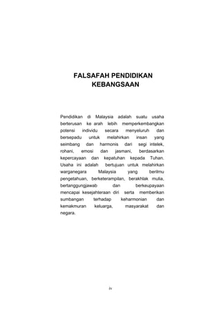 FALSAFAH PENDIDIKAN
          KEBANGSAAN



Pendidikan     di    Malaysia          adalah       suatu    usaha
berterusan     ke arah       lebih         memperkembangkan
potensi      individu       secara           menyeluruh        dan
bersepadu       untuk        melahirkan             insan     yang
seimbang       dan        harmonis          dari     segi intelek,
rohani,    emosi          dan         jasmani,       berdasarkan
kepercayaan         dan    kepatuhan          kepada        Tuhan.
Usaha ini adalah            bertujuan untuk melahirkan
warganegara             Malaysia             yang           berilmu
pengetahuan, berketerampilan, berakhlak mulia,
bertanggungjawab                     dan            berkeupayaan
mencapai kesejahteraan diri                 serta    memberikan
sumbangan           terhadap               keharmonian         dan
kemakmuran           keluarga,              masyarakat         dan
negara.




                                iv
 