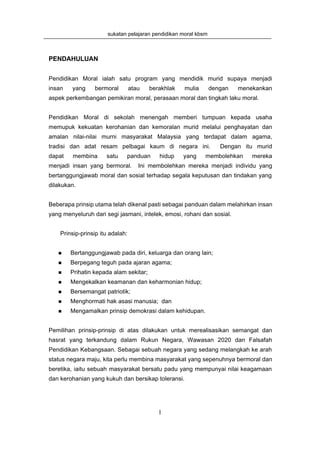 sukatan pelajaran pendidikan moral kbsm



PENDAHULUAN


Pendidikan Moral ialah satu program yang mendidik murid supaya menjadi
insan   yang     bermoral         atau   berakhlak   mulia       dengan   menekankan
aspek perkembangan pemikiran moral, perasaan moral dan tingkah laku moral.


Pendidikan Moral di sekolah menengah memberi tumpuan kepada usaha
memupuk kekuatan kerohanian dan kemoralan murid melalui penghayatan dan
amalan nilai-nilai murni masyarakat Malaysia yang terdapat dalam agama,
tradisi dan adat resam pelbagai kaum di negara ini.                 Dengan itu murid
dapat    membina      satu    panduan       hidup    yang    membolehkan      mereka
menjadi insan yang bermoral.         Ini membolehkan mereka menjadi individu yang
bertanggungjawab moral dan sosial terhadap segala keputusan dan tindakan yang
dilakukan.


Beberapa prinsip utama telah dikenal pasti sebagai panduan dalam melahirkan insan
yang menyeluruh dari segi jasmani, intelek, emosi, rohani dan sosial.


    Prinsip-prinsip itu adalah:


        Bertanggungjawab pada diri, keluarga dan orang lain;
        Berpegang teguh pada ajaran agama;
        Prihatin kepada alam sekitar;
        Mengekalkan keamanan dan keharmonian hidup;
        Bersemangat patriotik;
        Menghormati hak asasi manusia; dan
        Mengamalkan prinsip demokrasi dalam kehidupan.


Pemilihan prinsip-prinsip di atas dilakukan untuk merealisasikan semangat dan
hasrat yang terkandung dalam Rukun Negara, Wawasan 2020 dan Falsafah
Pendidikan Kebangsaan. Sebagai sebuah negara yang sedang melangkah ke arah
status negara maju, kita perlu membina masyarakat yang sepenuhnya bermoral dan
beretika, iaitu sebuah masyarakat bersatu padu yang mempunyai nilai keagamaan
dan kerohanian yang kukuh dan bersikap toleransi.




                                            1
 