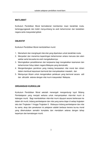 sukatan pelajaran pendidikan moral kbsm




MATLAMAT


Kurikulum Pendidikan Moral bermatlamat membentuk insan berakhlak mulia,
bertanggungjawab dan boleh menyumbang ke arah keharmonian dan kestabilan
negara serta masyarakat global.



OBJEKTIF


Kurikulum Pendidikan Moral membolehkan murid:


1. Memahami dan menghayati nilai-nilai yang diperlukan untuk berakhlak mulia;
2. Menyedari dan menerima kepentingan keharmonian antara manusia dan alam
   sekitar serta berusaha ke arah mengekalkannya;
3. Meningkatkan persefahaman dan kerjasama bagi mengekalkan keamanan dan
   keharmonian hidup dalam negara Malaysia yang demokratik;
4. Mengembangkan pemikiran yang matang berasaskan nilai moral dan rohani
   dalam membuat keputusan bermoral dan menyelesaikan masalah; dan
5. Mempunyai iltizam untuk mengamalkan perlakuan yang bermoral secara adil
   dan altruistik selaras dengan nilai murni masyarakat Malaysia.



ORGANISASI KURIKULUM


Kurikulum Pendidikan Moral sekolah menengah mengandungi tujuh Bidang
Pembelajaran yang menjadi wahana untuk menyampaikan nilai-nilai murni di
kalangan murid. Bagi membolehkan nilai-nilai murni dipupuk secara berterusan ke
dalam diri murid, bidang pembelajaran dan nilai yang sama diajar di setiap tingkatan
iaitu dari Tingkatan 1 hingga Tingkatan 5. Walaupun bidang pembelajaran dan nilai
itu sama, skop dan penekanan isi pelajaran adalah berbeza kerana isu-isu moral
yang dikemukakan semakin kompleks dan mendalam selaras dengan tahap
keperluan dan kematangan murid.




                                           3
 