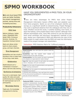 SPMO WORKBOOK
HAVE YOU IMPLEMENTED A PMIS TOOL IN YOUR
ORGANIZATION?
There are many advantages for PMO’s that utilize Project
Management Information System (PMIS) tools and establish work
from home programs. Nearly six out of ten employers identify cost
savings as a significant benefit to telecommuting. Project Managers
may work a significant distance from the colleagues who they rely on
most. Whether around the world, in another building, from home, or
down the hallway, some project teams meet in person. Although more
efficient technologies exist, many PMs continue to use the back-and-
forth email exchange and document management methods of the
past. Assess your organization’s PMIS and determine the uses of the
PMIS system to make certain that the PMIS will meet the information
needs of the project manager and stakeholders.
Instructions: PMIS Selection Matrix for 3 different programs
DESCRIPTION PTS
AVAILABLE
PMIS
1
PMIS
2
PMIS
3
Requirements: How well does the system meet the
user needs?
Scalability: Has the system been tested or
implemented at the scale necessary
Sustainability: Can the system be easily maintained
and adapted as organizational needs change?
User fit: Does the system fit well within the existing
culture, language, and user processes?
Costs: Are the costs of implementation and operations
within funding constraints?
Timeline: Can the system be implemented within the
expected time frame?
Licensing and contracting: How well does the system
fit the procurement guidelines for intellectual property
and use of local resources?
SCORE
Web and cloud based PMIS
tools can better facilitate
the project management
process, saving time and
increasing accuracy.
Productivity Enhancers:
PMIS Tools
Welcom Software, Deltek
Cobra, TRAKKER® EPM,
Spider PMIS, Primavera
Versions: Suretrak, P3,
Expedition Contract Control
Slack.com allows whole
teams to share project,
group, and topic channels.
Time Management
Kanbanflow.com has a built-in
Pomodoro timer to keep track
of how long a task takes.
Collaboration
Realtimeboard.com a
“whiteboard in browser”,
allows real time idea sharing.
Conference & Scheduling
Fuze.com a web-based, high-
quality HD video and audio
conferencing tool, is designed
for teams/groups (up to 25
participants)
Knowledge Sharing
Trapit.com, for knowledge
management & sharing
Featured PMIS: Nodewave.com,
created in Switzerland, founder Michal
Bagnol’s Nodewave Project Information
Management System (PMIS) is based
on the Project Management Institute’s
comprehensive guidance for project
managers found in the PMBOK,
Crystal Guliford, MLS, is a Project Management graduate
student at the Univ. of Houston, and founder of Utova!
Academic Research & Consulting. www.utova.org
 